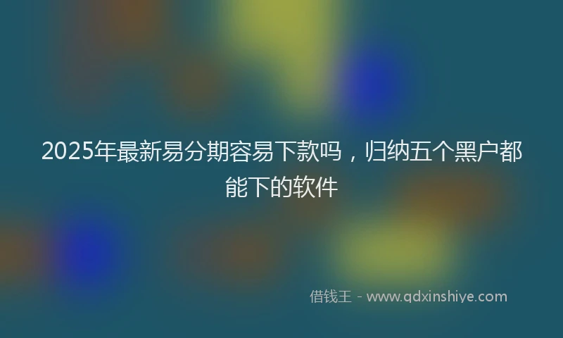 2025年最新易分期容易下款吗，归纳五个黑户都能下的软件