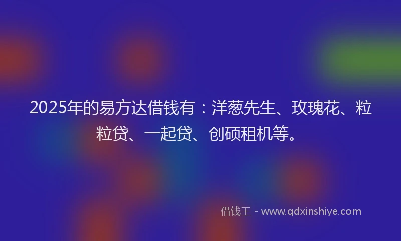 2025年的易方达借钱有：洋葱先生、玫瑰花、粒粒贷、一起贷、创硕租机等。