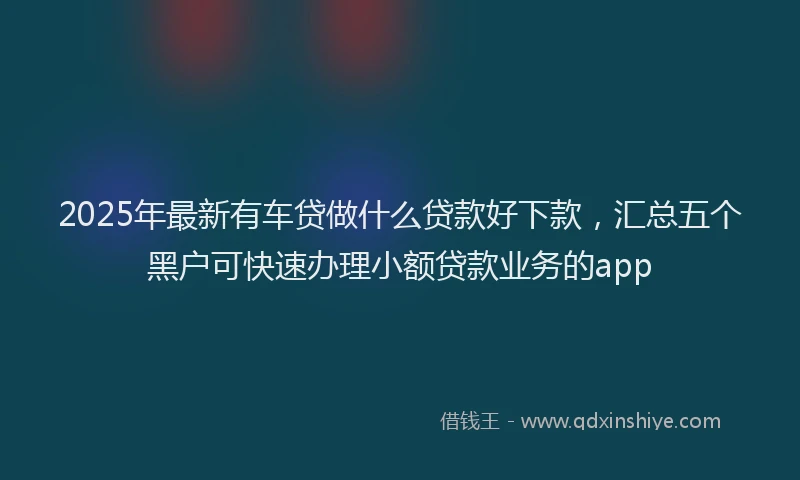 2025年最新有车贷做什么贷款好下款，汇总五个黑户可快速办理小额贷款业务的app