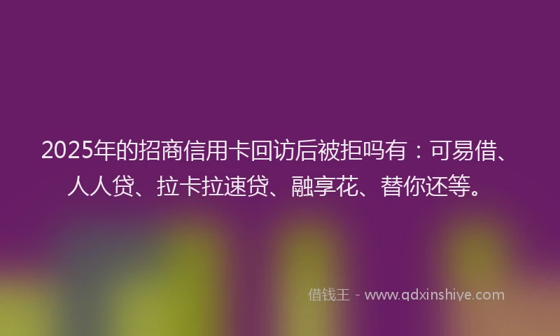 2025年的招商信用卡回访后被拒吗有：可易借、人人贷、拉卡拉速贷、融享花、替你还等。