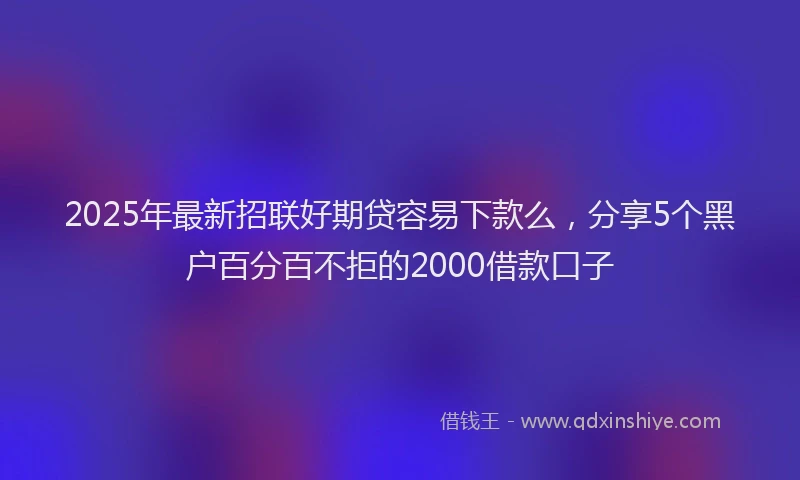 2025年最新招联好期贷容易下款么，分享5个黑户百分百不拒的2000借款口子