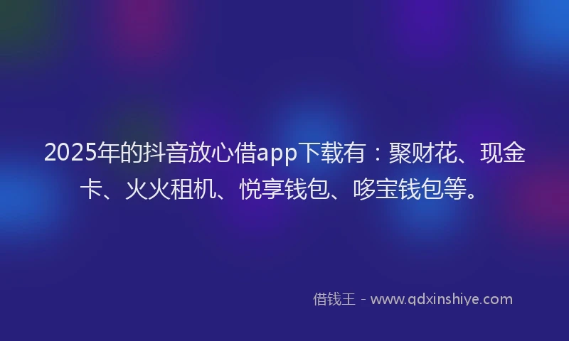 2025年的抖音放心借app下载有：聚财花、现金卡、火火租机、悦享钱包、哆宝钱包等。