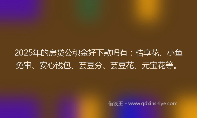 2025年的房贷公积金好下款吗有：桔享花、小鱼免审、安心钱包、芸豆分、芸豆花、元宝花等。