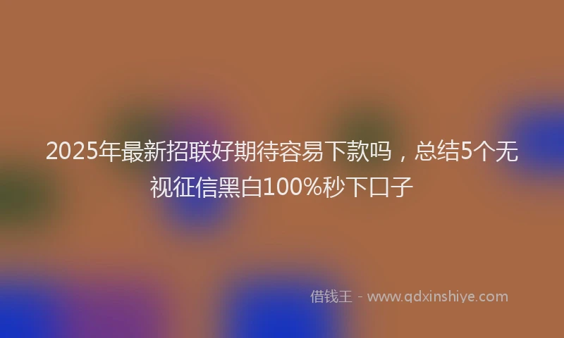 2025年最新招联好期待容易下款吗，总结5个无视征信黑白100%秒下口子