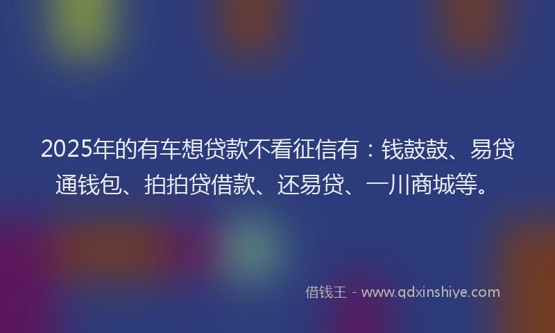 2025年的有车想贷款不看征信有：钱鼓鼓、易贷通钱包、拍拍贷借款、还易贷、一川商城等。