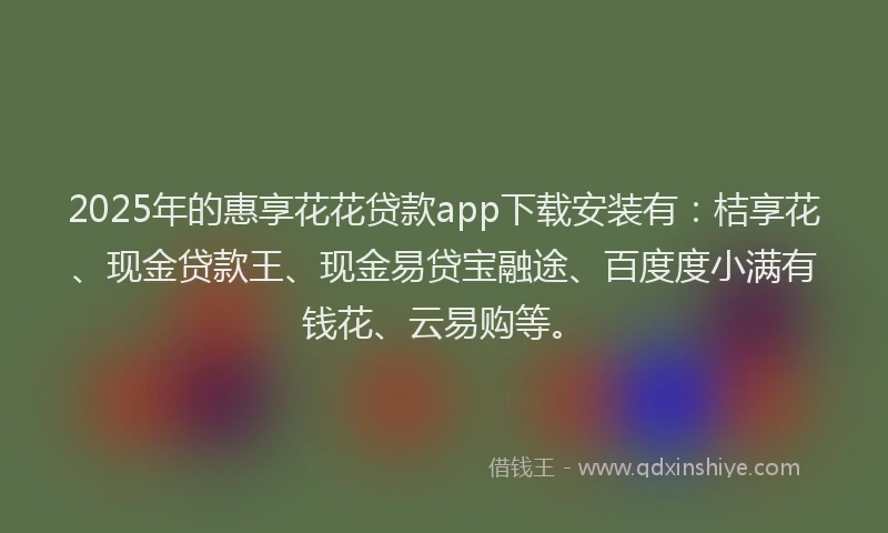 2025年的惠享花花贷款app下载安装有：桔享花、现金贷款王、现金易贷宝融途、百度度小满有钱花、云易购等。
