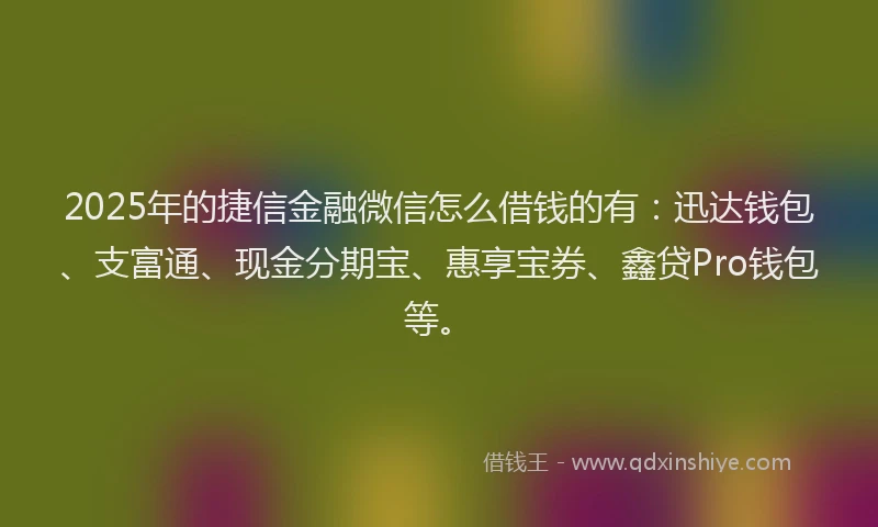 2025年的捷信金融微信怎么借钱的有：迅达钱包、支富通、现金分期宝、惠享宝券、鑫贷Pro钱包等。