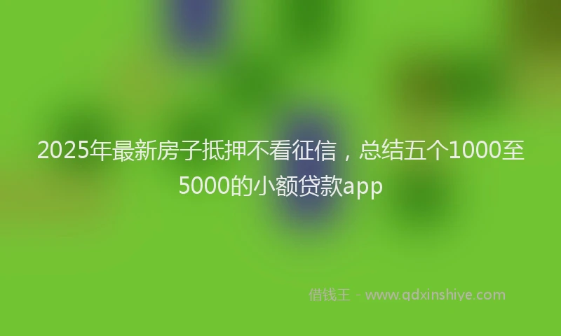 2025年最新房子抵押不看征信，总结五个1000至5000的小额贷款app