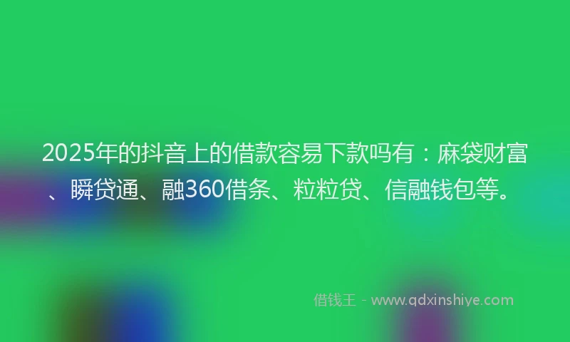 2025年的抖音上的借款容易下款吗有：麻袋财富、瞬贷通、融360借条、粒粒贷、信融钱包等。