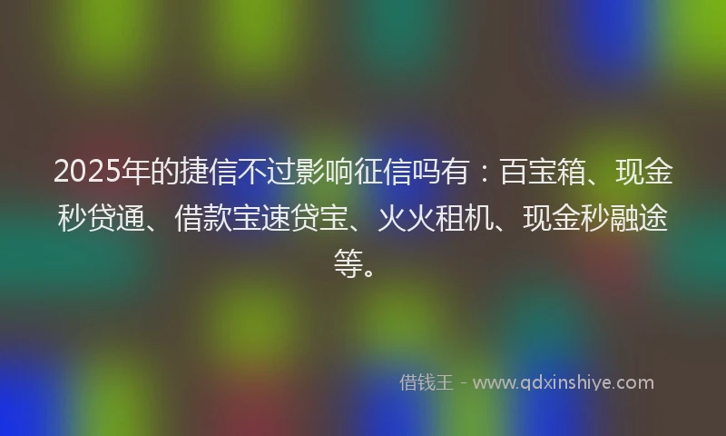 2025年的捷信不过影响征信吗有：百宝箱、现金秒贷通、借款宝速贷宝、火火租机、现金秒融途等。