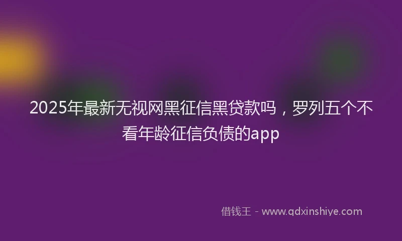 2025年最新无视网黑征信黑贷款吗，罗列五个不看年龄征信负债的app