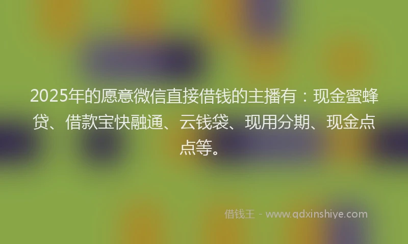 2025年的愿意微信直接借钱的主播有：现金蜜蜂贷、借款宝快融通、云钱袋、现用分期、现金点点等。