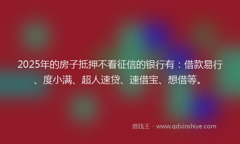 2025年的房子抵押不看征信的银行有：借款易行、度小满、超人速贷、速借宝、想借等。