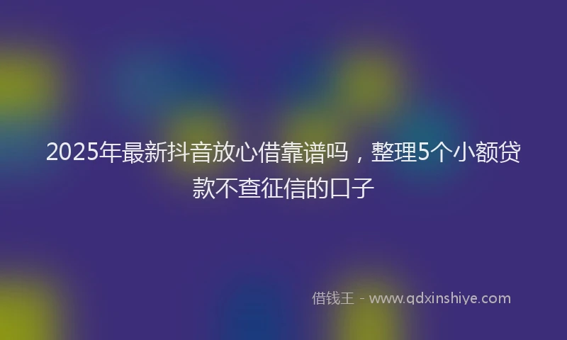 2025年最新抖音放心借靠谱吗，整理5个小额贷款不查征信的口子