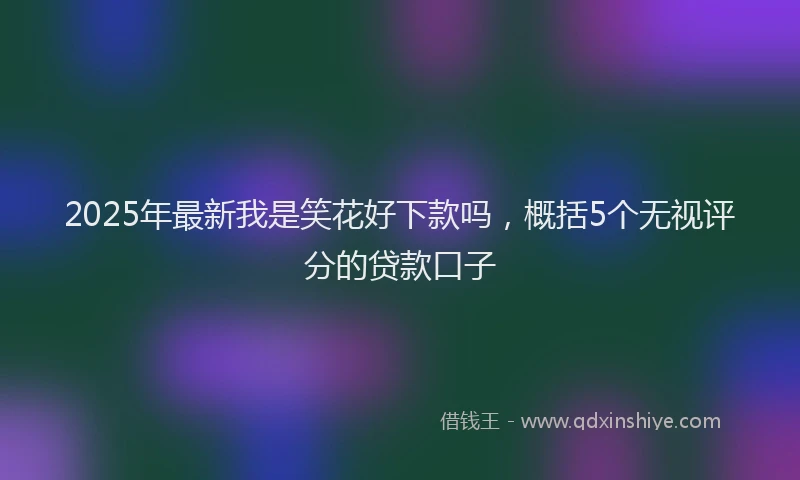 2025年最新我是笑花好下款吗，概括5个无视评分的贷款口子