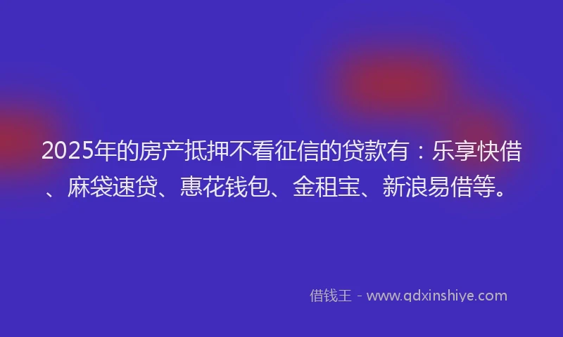 2025年的房产抵押不看征信的贷款有：乐享快借、麻袋速贷、惠花钱包、金租宝、新浪易借等。