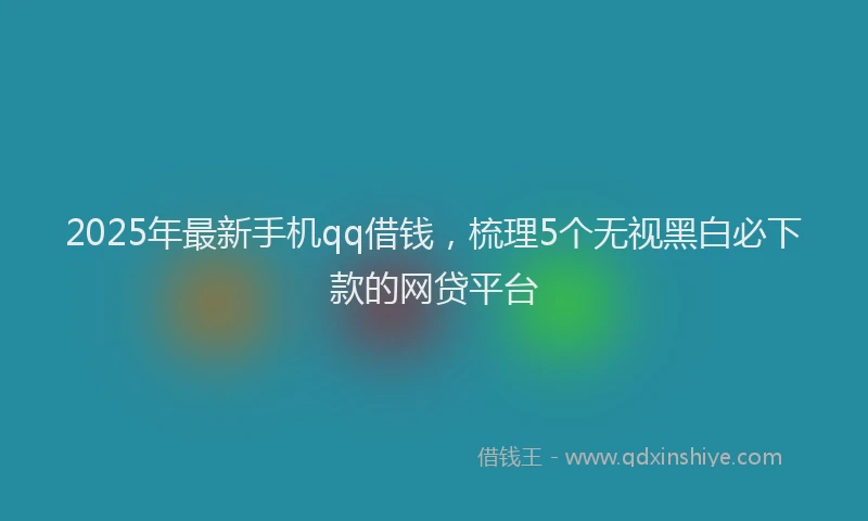 2025年最新手机qq借钱，梳理5个无视黑白必下款的网贷平台