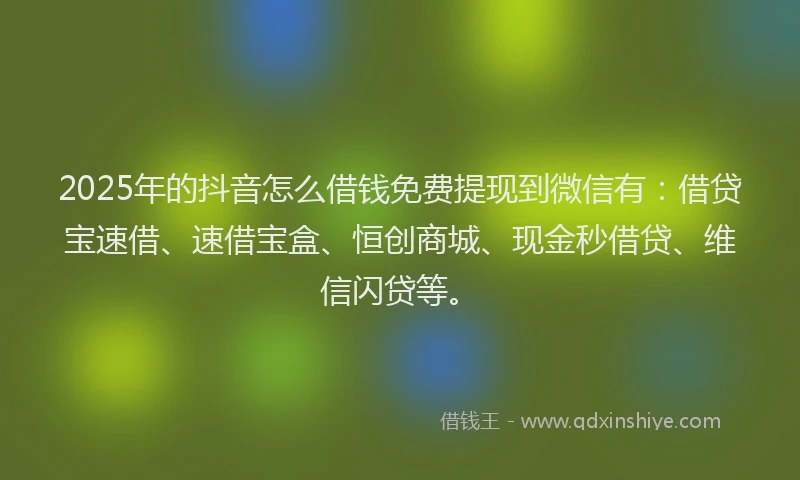 2025年的抖音怎么借钱免费提现到微信有：借贷宝速借、速借宝盒、恒创商城、现金秒借贷、维信闪贷等。