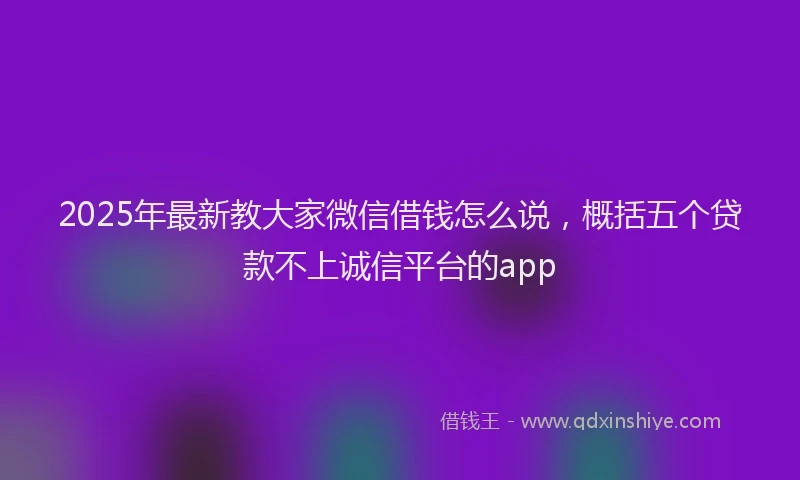 2025年最新教大家微信借钱怎么说，概括五个贷款不上诚信平台的app
