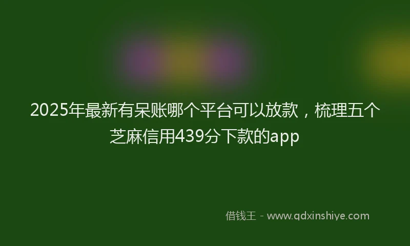 2025年最新有呆账哪个平台可以放款，梳理五个芝麻信用439分下款的app