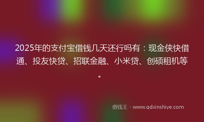 2025年的支付宝借钱几天还行吗有：现金侠快借通、投友快贷、招联金融、小米贷、创硕租机等。