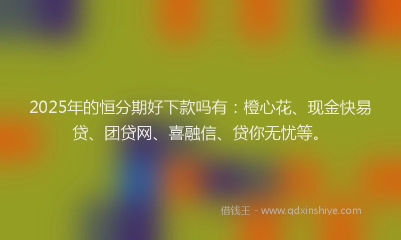 2025年的恒分期好下款吗有：橙心花、现金快易贷、团贷网、喜融信、贷你无忧等。