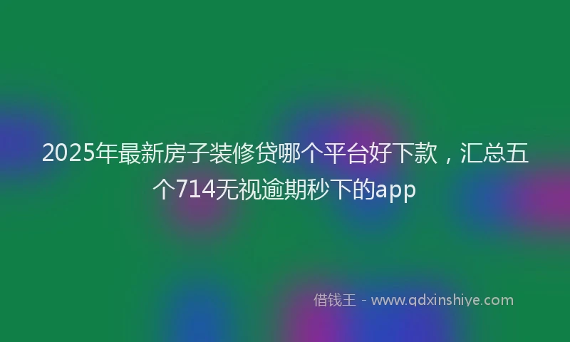 2025年最新房子装修贷哪个平台好下款，汇总五个714无视逾期秒下的app