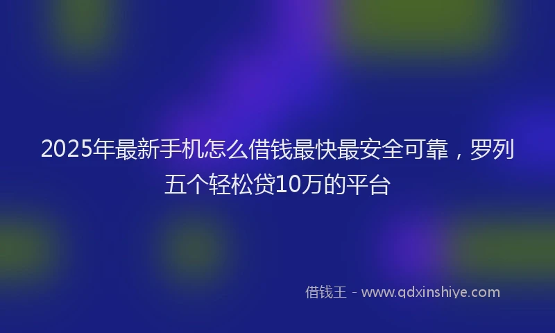 2025年最新手机怎么借钱最快最安全可靠，罗列五个轻松贷10万的平台