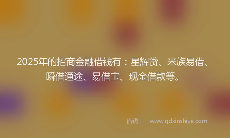 2025年的招商金融借钱有：星辉贷、米族易借、瞬借通途、易借宝、现金借款等。