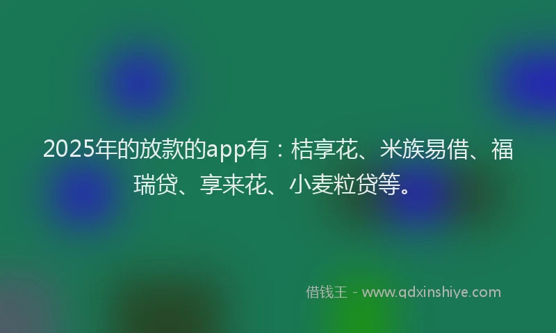 2025年的放款的app有：桔享花、米族易借、福瑞贷、享来花、小麦粒贷等。