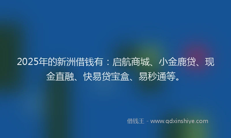 2025年的新洲借钱有：启航商城、小金鹿贷、现金直融、快易贷宝盒、易秒通等。