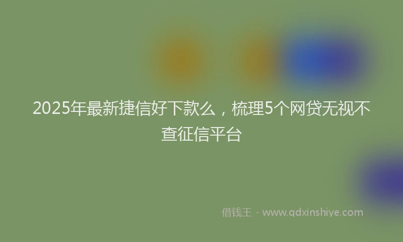 2025年最新捷信好下款么，梳理5个网贷无视不查征信平台