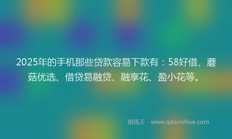 2025年的手机那些贷款容易下款有：58好借、蘑菇优选、借贷易融贷、融享花、盈小花等。