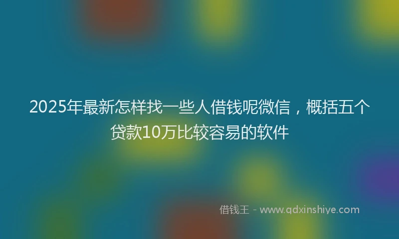 2025年最新怎样找一些人借钱呢微信，概括五个贷款10万比较容易的软件