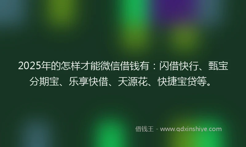 2025年的怎样才能微信借钱有：闪借快行、甄宝分期宝、乐享快借、天源花、快捷宝贷等。