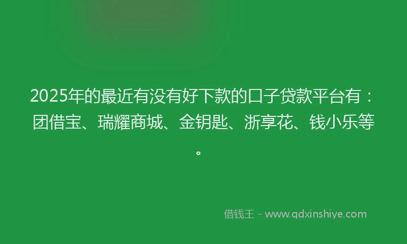 2025年的最近有没有好下款的口子贷款平台有：团借宝、瑞耀商城、金钥匙、浙享花、钱小乐等。