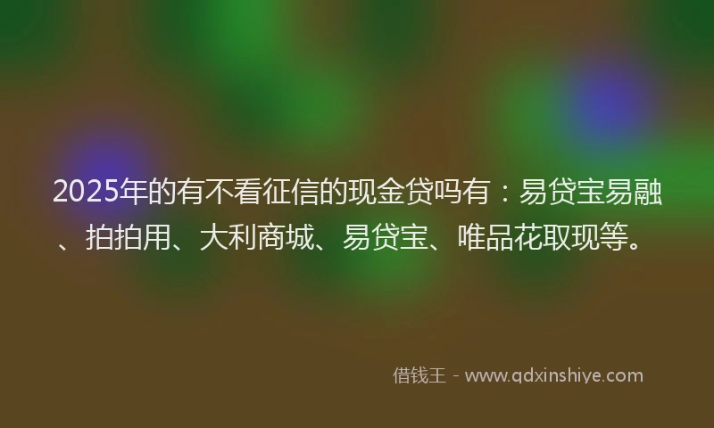 2025年的有不看征信的现金贷吗有：易贷宝易融、拍拍用、大利商城、易贷宝、唯品花取现等。