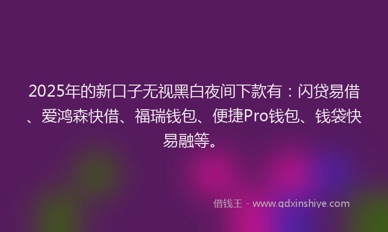 2025年的新口子无视黑白夜间下款有：闪贷易借、爱鸿森快借、福瑞钱包、便捷Pro钱包、钱袋快易融等。