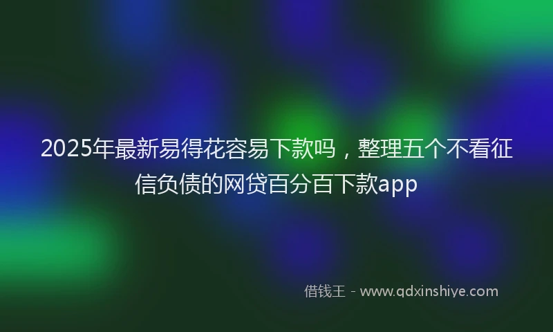 2025年最新易得花容易下款吗，整理五个不看征信负债的网贷百分百下款app