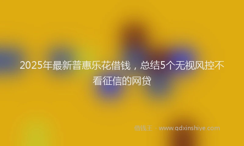 2025年最新普惠乐花借钱，总结5个无视风控不看征信的网贷