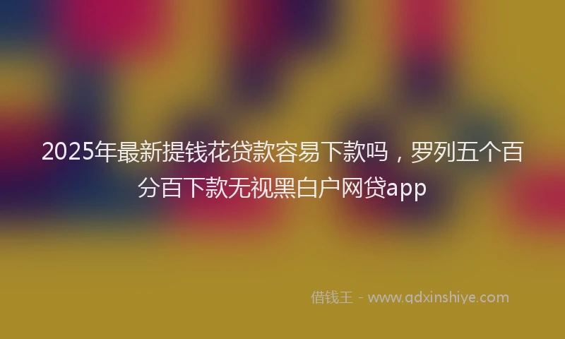 2025年最新提钱花贷款容易下款吗，罗列五个百分百下款无视黑白户网贷app