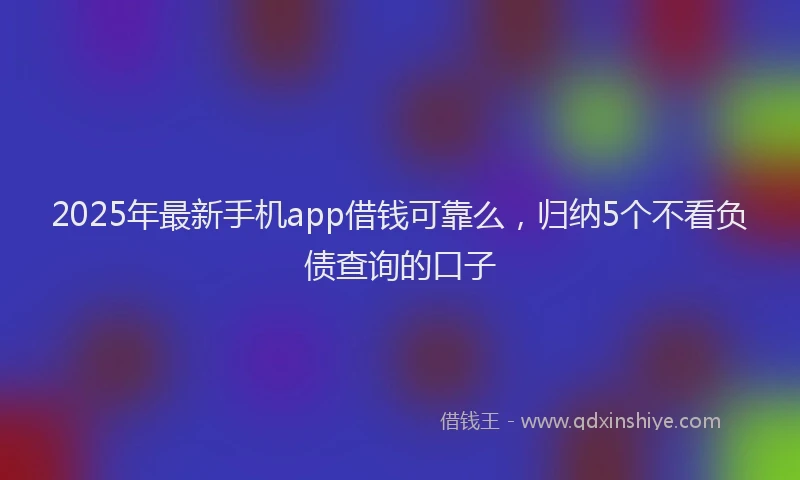 2025年最新手机app借钱可靠么，归纳5个不看负债查询的口子
