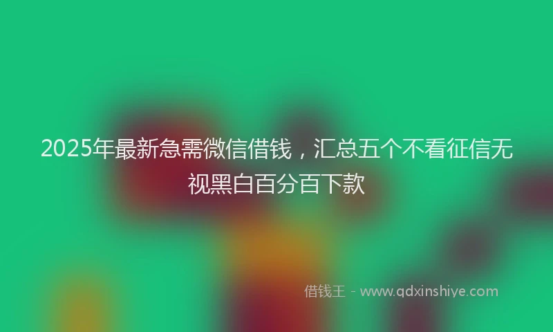 2025年最新急需微信借钱，汇总五个不看征信无视黑白百分百下款
