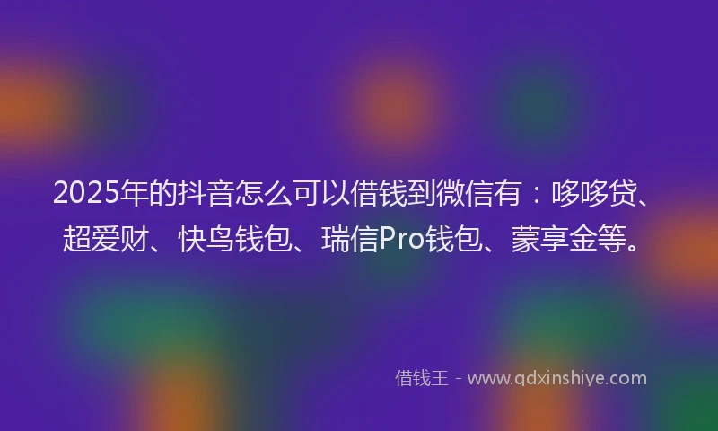 2025年的抖音怎么可以借钱到微信有：哆哆贷、超爱财、快鸟钱包、瑞信Pro钱包、蒙享金等。