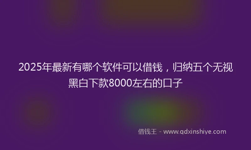2025年最新有哪个软件可以借钱，归纳五个无视黑白下款8000左右的口子