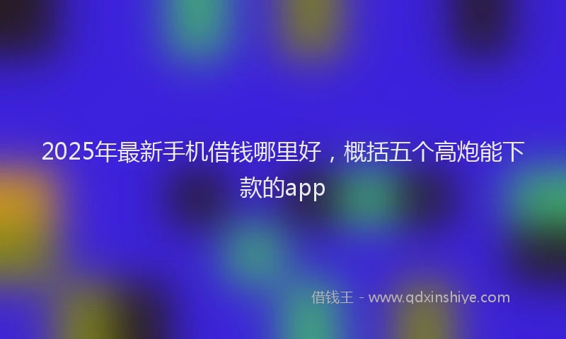 2025年最新手机借钱哪里好，概括五个高炮能下款的app