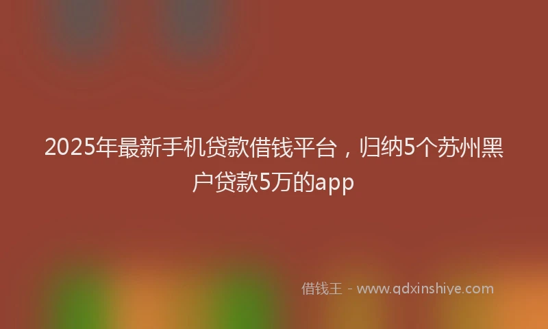 2025年最新手机贷款借钱平台，归纳5个苏州黑户贷款5万的app
