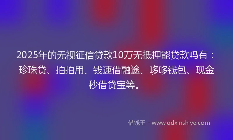 2025年的无视征信贷款10万无抵押能贷款吗有：珍珠贷、拍拍用、钱速借融途、哆哆钱包、现金秒借贷宝等。