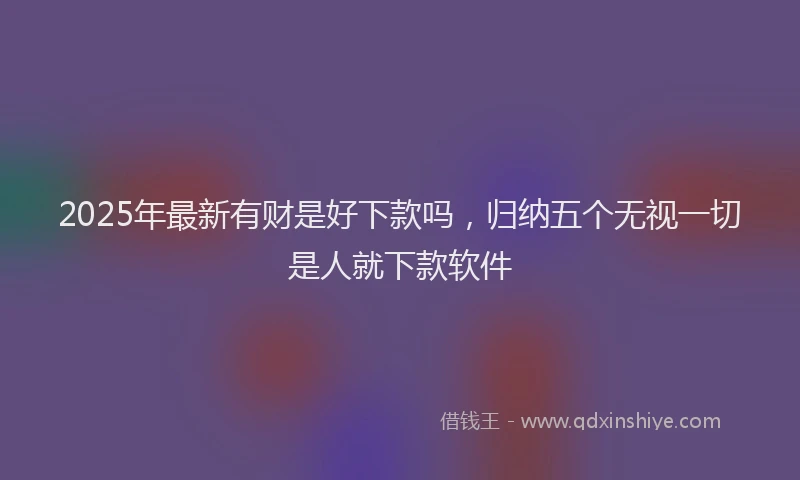 2025年最新有财是好下款吗，归纳五个无视一切是人就下款软件