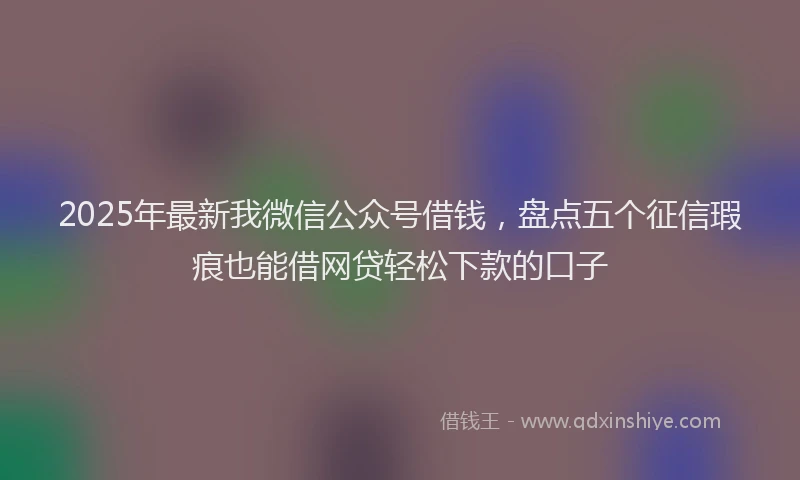 2025年最新我微信公众号借钱，盘点五个征信瑕疵也能借网贷轻松下款的口子